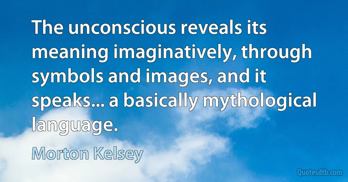 The unconscious reveals its meaning imaginatively, through symbols and images, and it speaks... a basically mythological language. (Morton Kelsey)