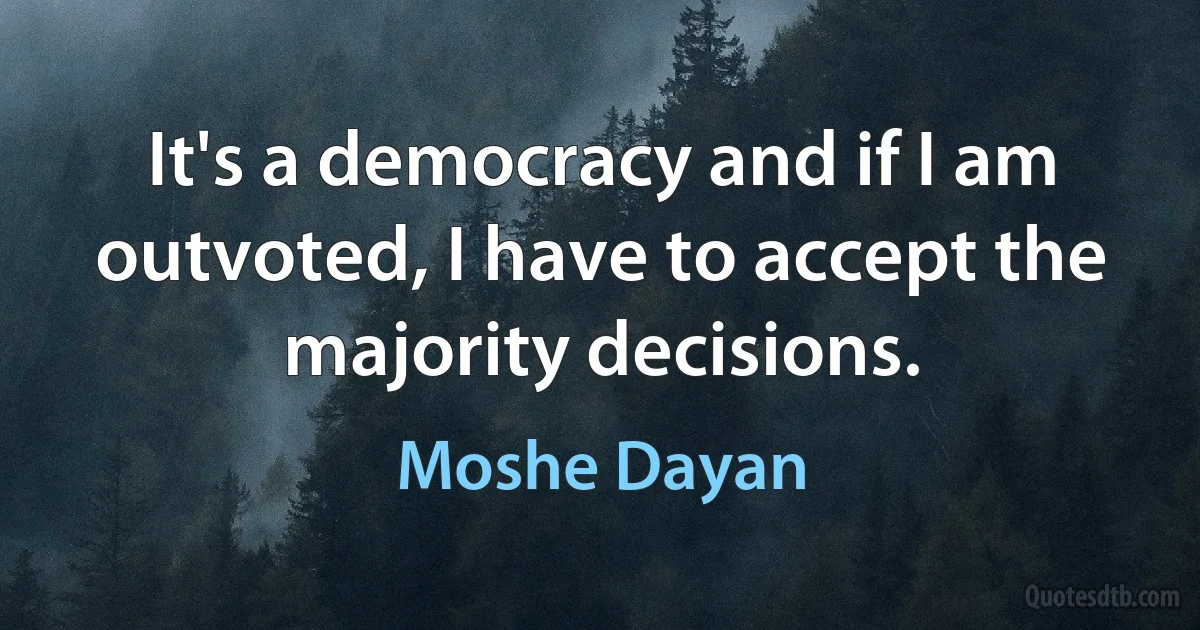 It's a democracy and if I am outvoted, I have to accept the majority decisions. (Moshe Dayan)