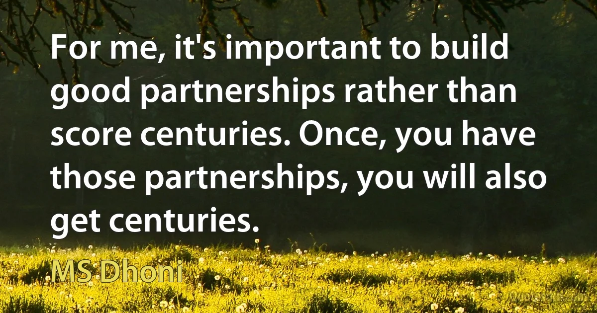 For me, it's important to build good partnerships rather than score centuries. Once, you have those partnerships, you will also get centuries. (MS Dhoni)