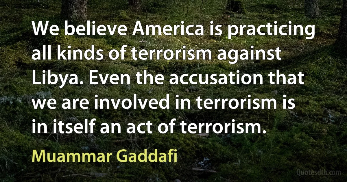 We believe America is practicing all kinds of terrorism against Libya. Even the accusation that we are involved in terrorism is in itself an act of terrorism. (Muammar Gaddafi)