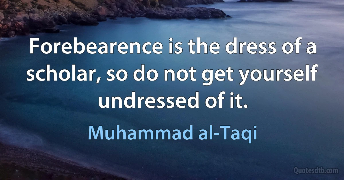 Forebearence is the dress of a scholar, so do not get yourself undressed of it. (Muhammad al-Taqi)