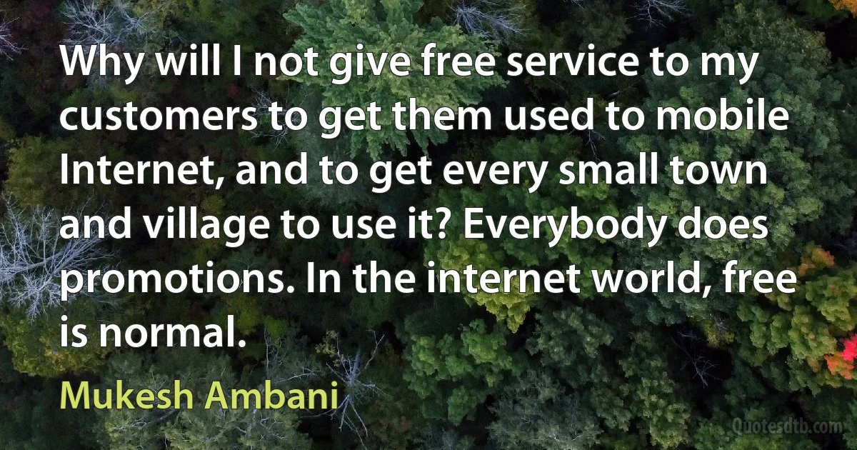 Why will I not give free service to my customers to get them used to mobile Internet, and to get every small town and village to use it? Everybody does promotions. In the internet world, free is normal. (Mukesh Ambani)