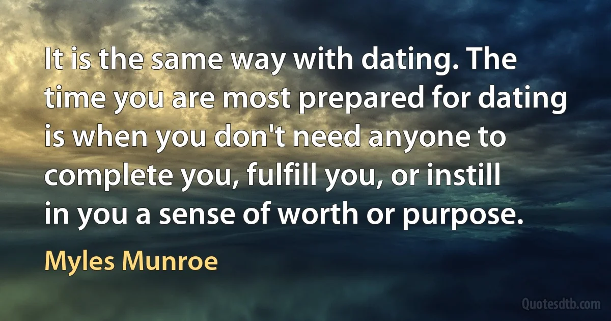 It is the same way with dating. The time you are most prepared for dating is when you don't need anyone to complete you, fulfill you, or instill in you a sense of worth or purpose. (Myles Munroe)