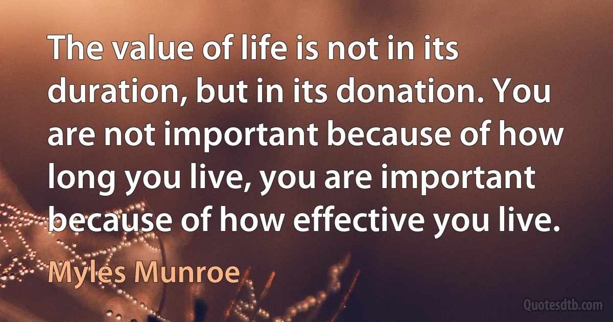 The value of life is not in its duration, but in its donation. You are not important because of how long you live, you are important because of how effective you live. (Myles Munroe)