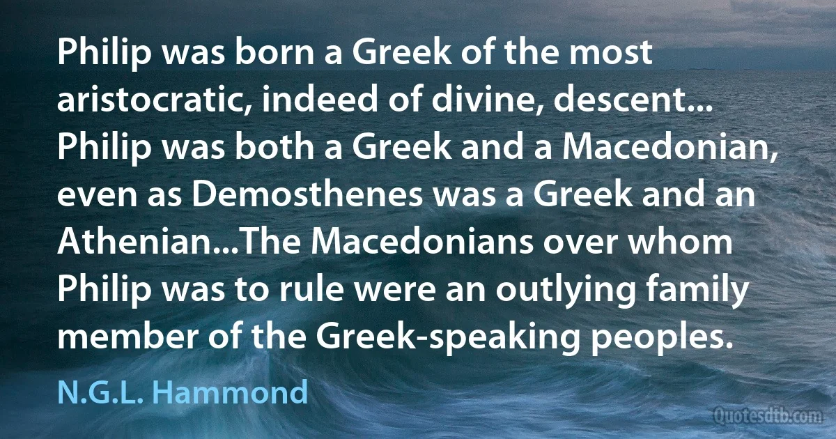 Philip was born a Greek of the most aristocratic, indeed of divine, descent... Philip was both a Greek and a Macedonian, even as Demosthenes was a Greek and an Athenian...The Macedonians over whom Philip was to rule were an outlying family member of the Greek-speaking peoples. (N.G.L. Hammond)