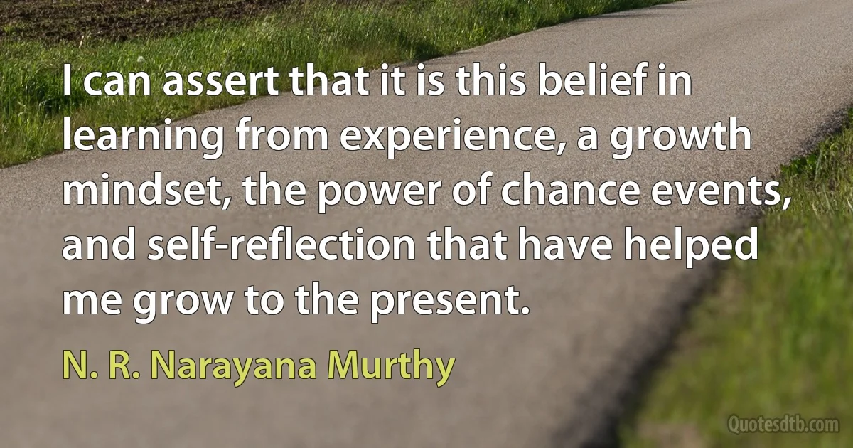 I can assert that it is this belief in learning from experience, a growth mindset, the power of chance events, and self-reflection that have helped me grow to the present. (N. R. Narayana Murthy)