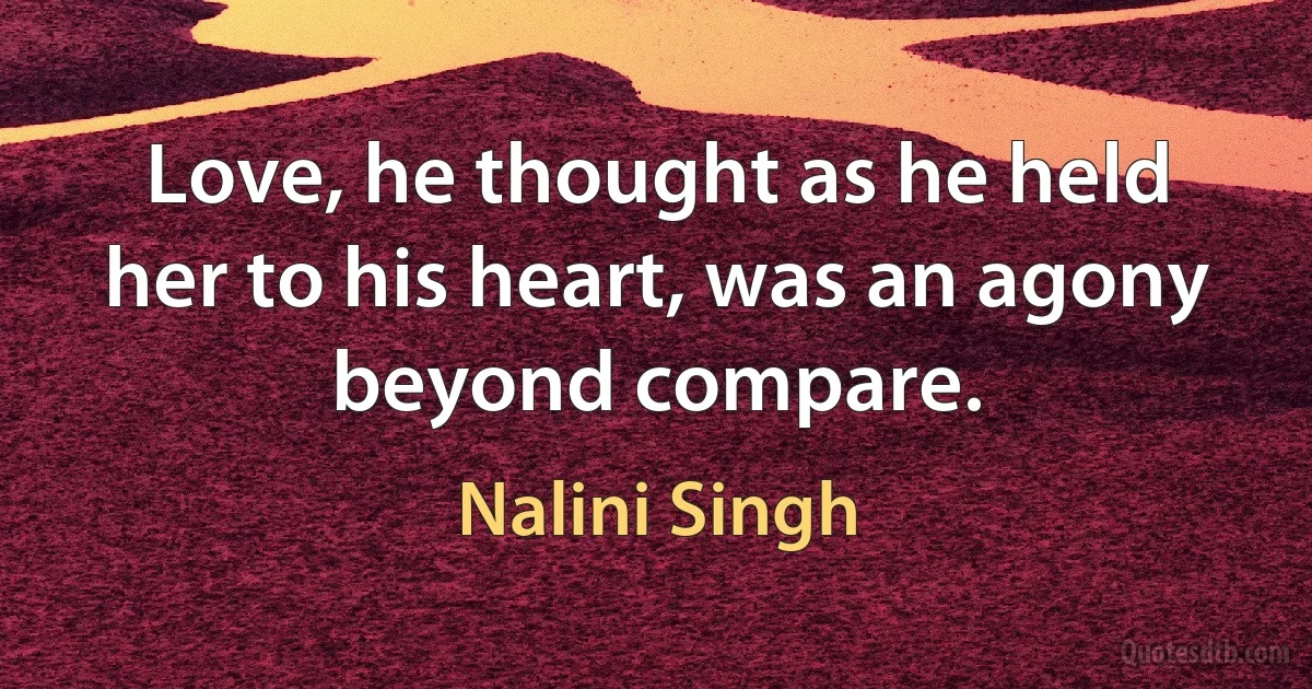 Love, he thought as he held her to his heart, was an agony beyond compare. (Nalini Singh)