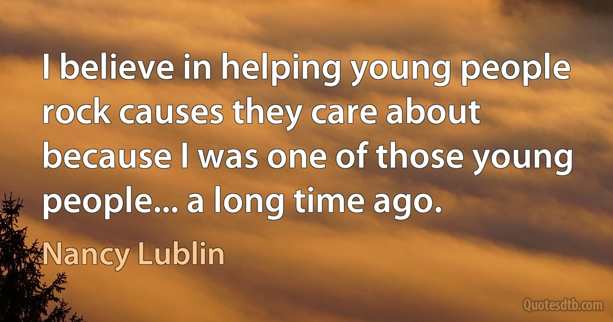 I believe in helping young people rock causes they care about because I was one of those young people... a long time ago. (Nancy Lublin)