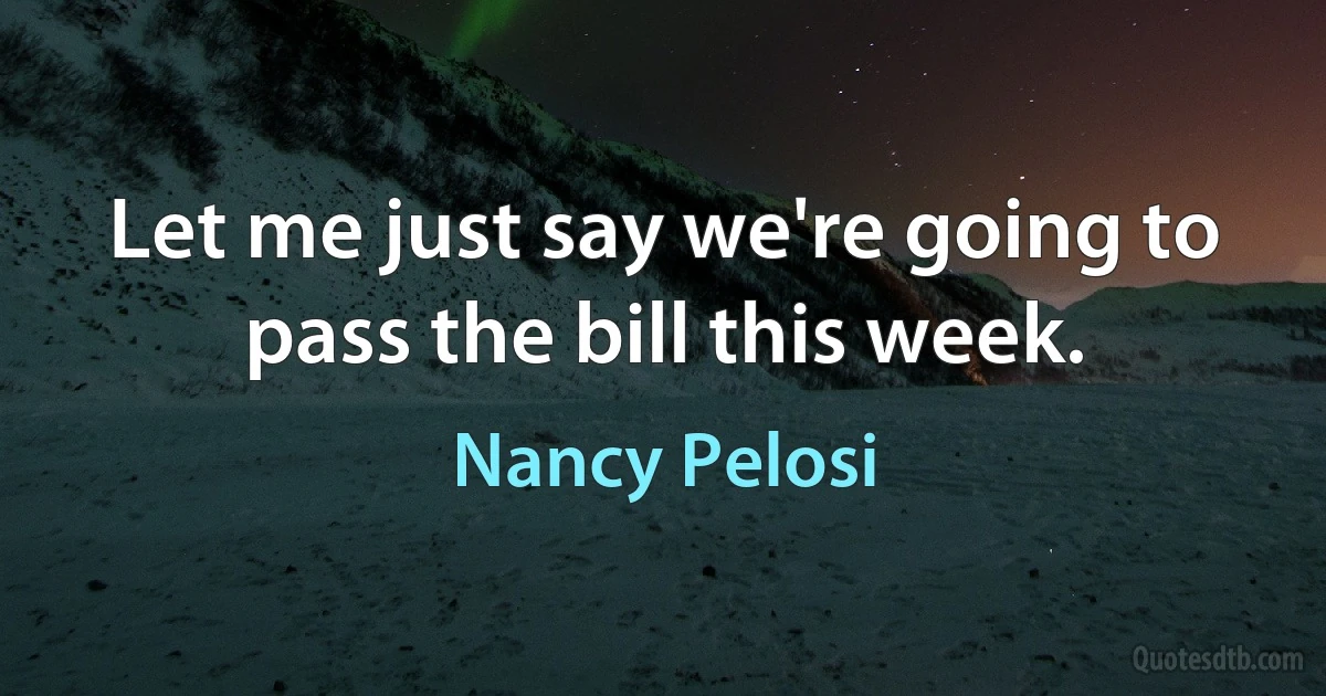 Let me just say we're going to pass the bill this week. (Nancy Pelosi)