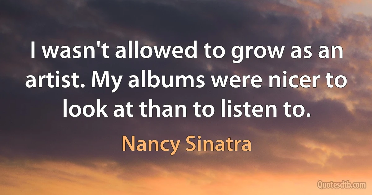 I wasn't allowed to grow as an artist. My albums were nicer to look at than to listen to. (Nancy Sinatra)