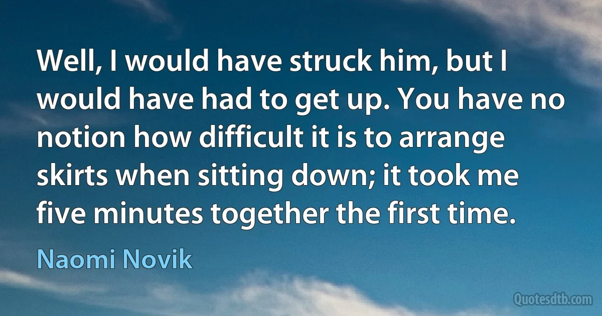 Well, I would have struck him, but I would have had to get up. You have no notion how difficult it is to arrange skirts when sitting down; it took me five minutes together the first time. (Naomi Novik)