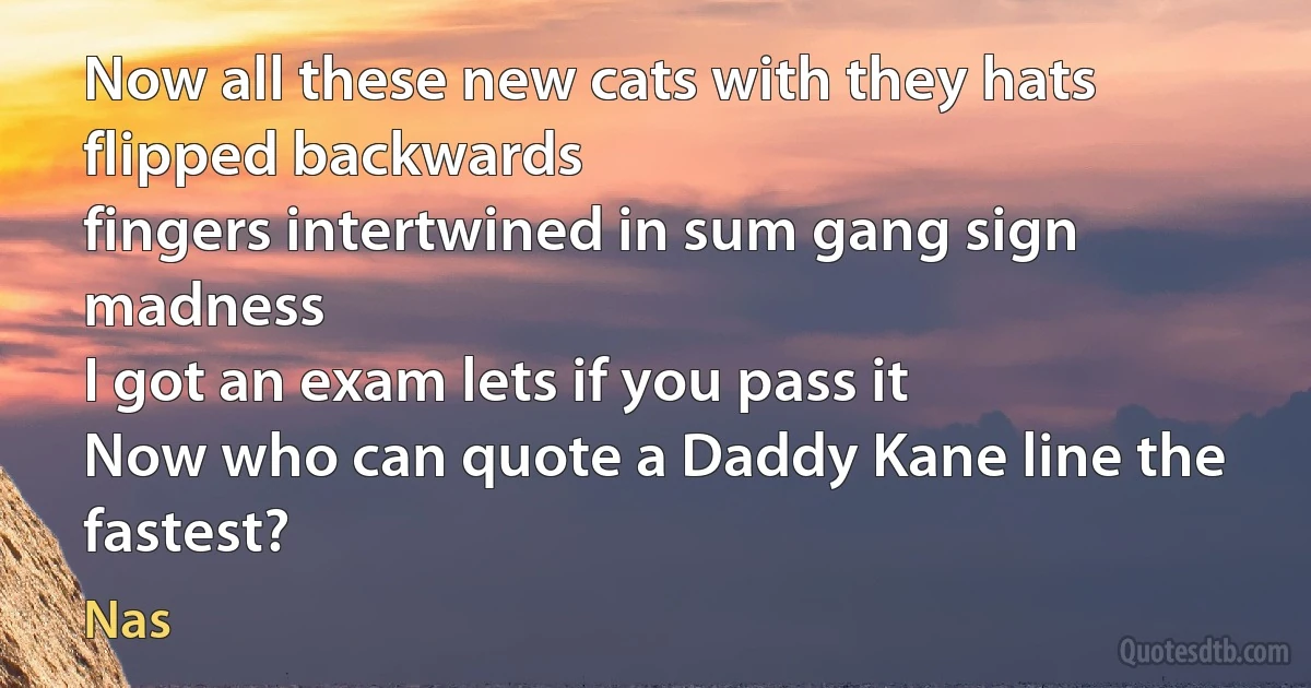 Now all these new cats with they hats flipped backwards
fingers intertwined in sum gang sign madness
I got an exam lets if you pass it
Now who can quote a Daddy Kane line the fastest? (Nas)