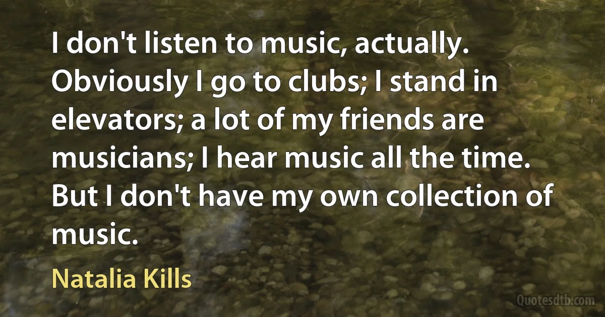 I don't listen to music, actually. Obviously I go to clubs; I stand in elevators; a lot of my friends are musicians; I hear music all the time. But I don't have my own collection of music. (Natalia Kills)