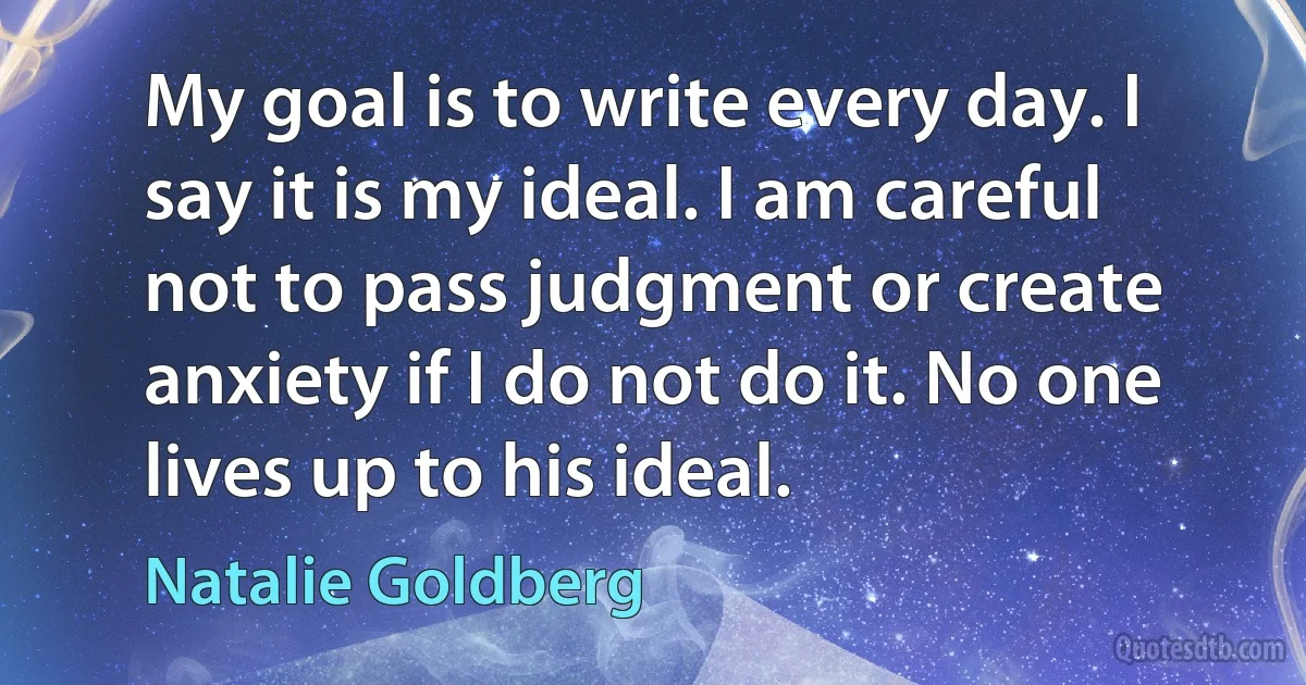 My goal is to write every day. I say it is my ideal. I am careful not to pass judgment or create anxiety if I do not do it. No one lives up to his ideal. (Natalie Goldberg)