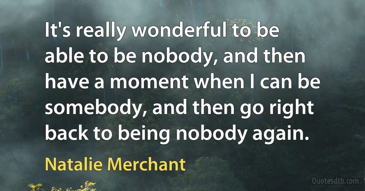 It's really wonderful to be able to be nobody, and then have a moment when I can be somebody, and then go right back to being nobody again. (Natalie Merchant)