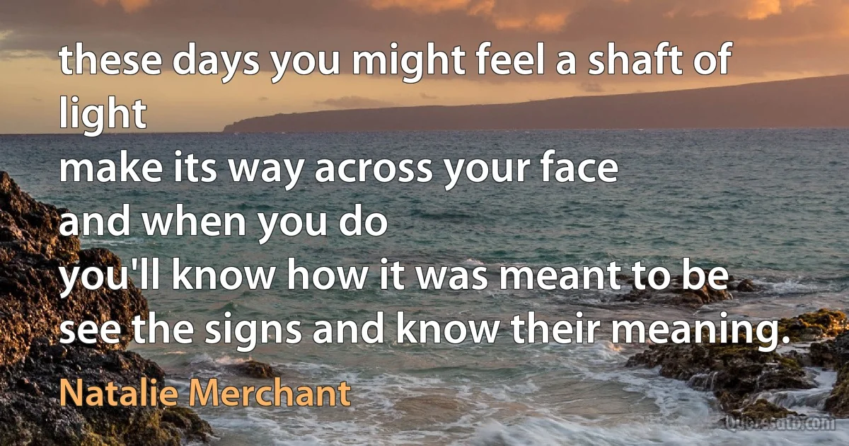 these days you might feel a shaft of light
make its way across your face
and when you do
you'll know how it was meant to be
see the signs and know their meaning. (Natalie Merchant)