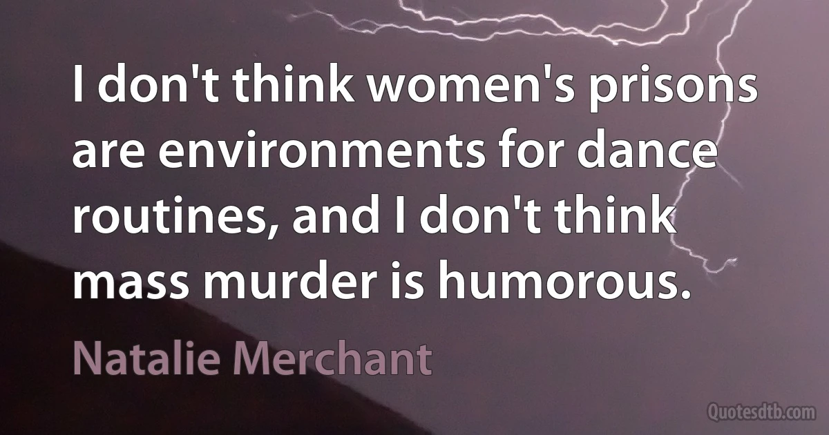 I don't think women's prisons are environments for dance routines, and I don't think mass murder is humorous. (Natalie Merchant)