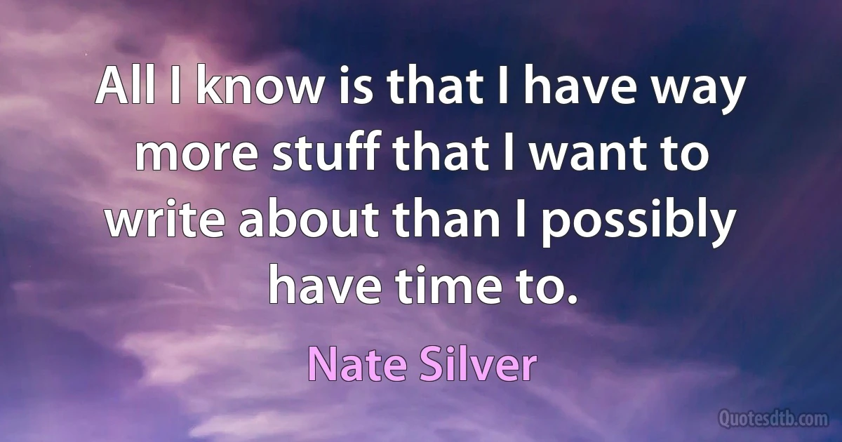 All I know is that I have way more stuff that I want to write about than I possibly have time to. (Nate Silver)