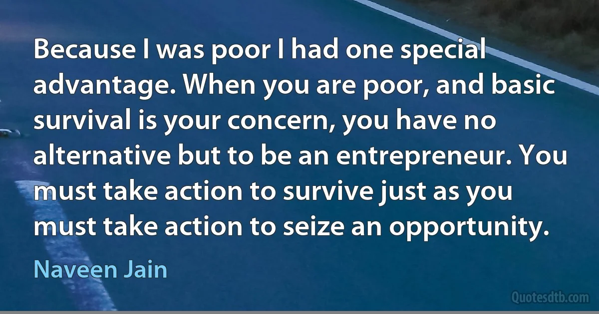 Because I was poor I had one special advantage. When you are poor, and basic survival is your concern, you have no alternative but to be an entrepreneur. You must take action to survive just as you must take action to seize an opportunity. (Naveen Jain)