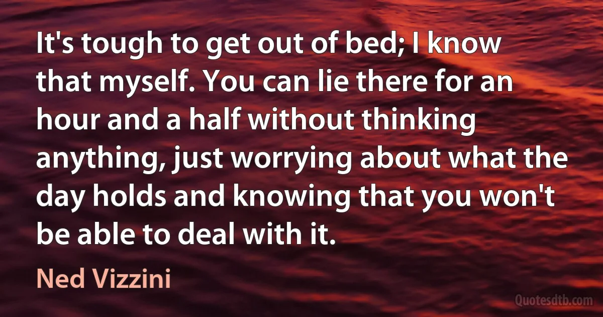 It's tough to get out of bed; I know that myself. You can lie there for an hour and a half without thinking anything, just worrying about what the day holds and knowing that you won't be able to deal with it. (Ned Vizzini)