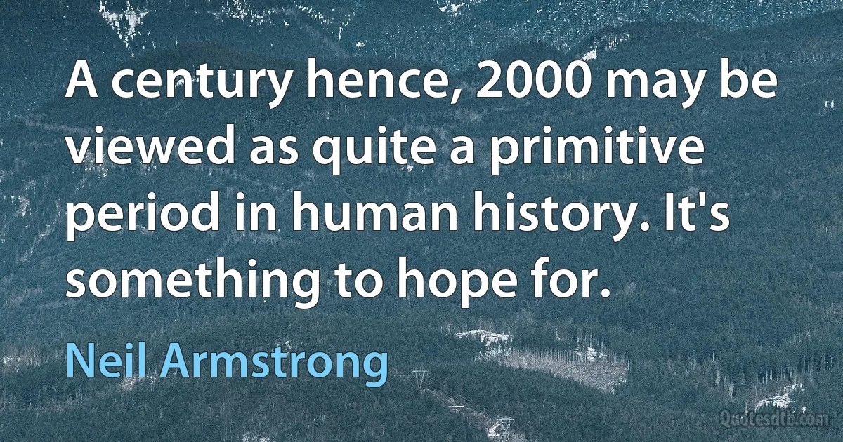 A century hence, 2000 may be viewed as quite a primitive period in human history. It's something to hope for. (Neil Armstrong)