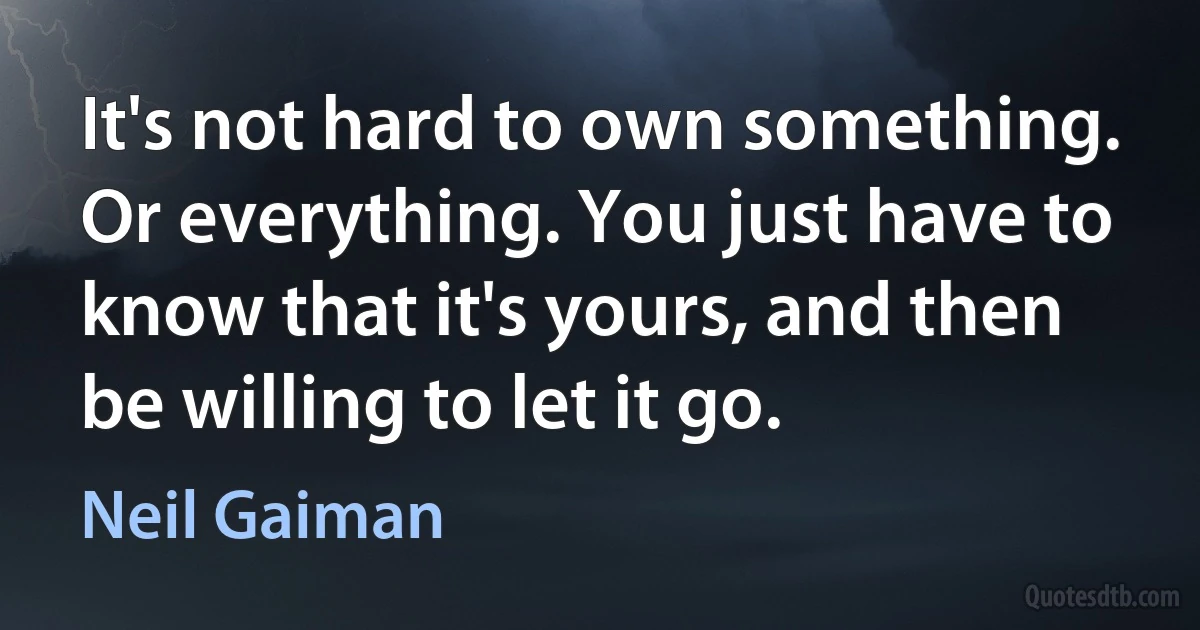 It's not hard to own something. Or everything. You just have to know that it's yours, and then be willing to let it go. (Neil Gaiman)