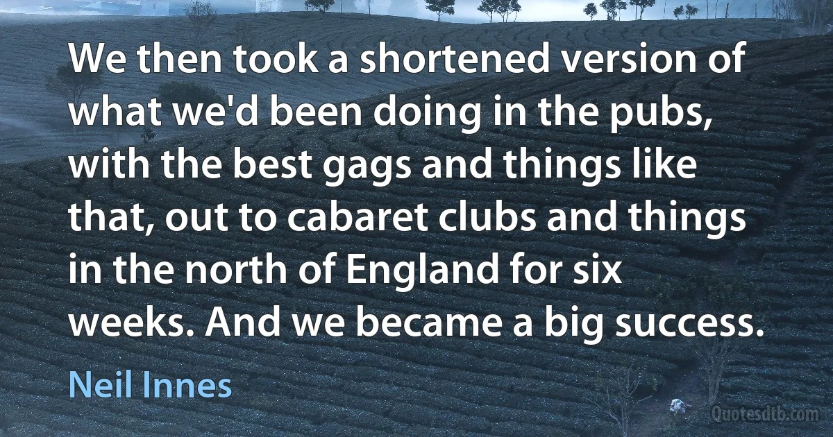 We then took a shortened version of what we'd been doing in the pubs, with the best gags and things like that, out to cabaret clubs and things in the north of England for six weeks. And we became a big success. (Neil Innes)