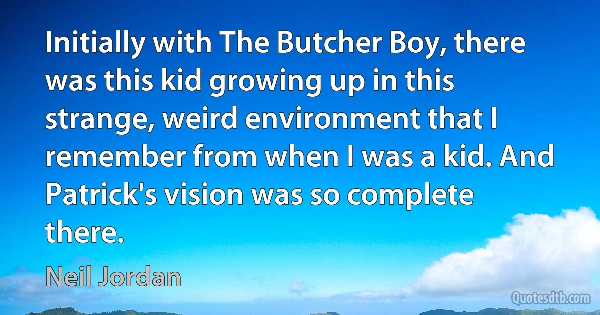 Initially with The Butcher Boy, there was this kid growing up in this strange, weird environment that I remember from when I was a kid. And Patrick's vision was so complete there. (Neil Jordan)