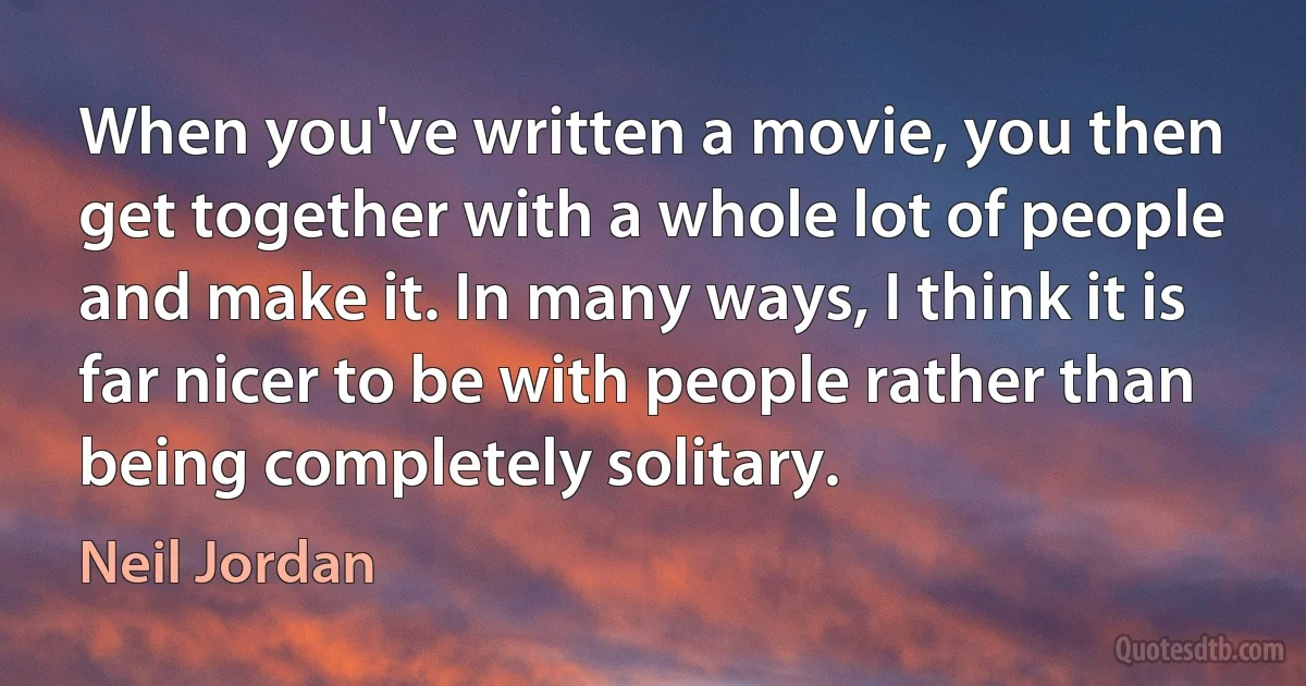 When you've written a movie, you then get together with a whole lot of people and make it. In many ways, I think it is far nicer to be with people rather than being completely solitary. (Neil Jordan)