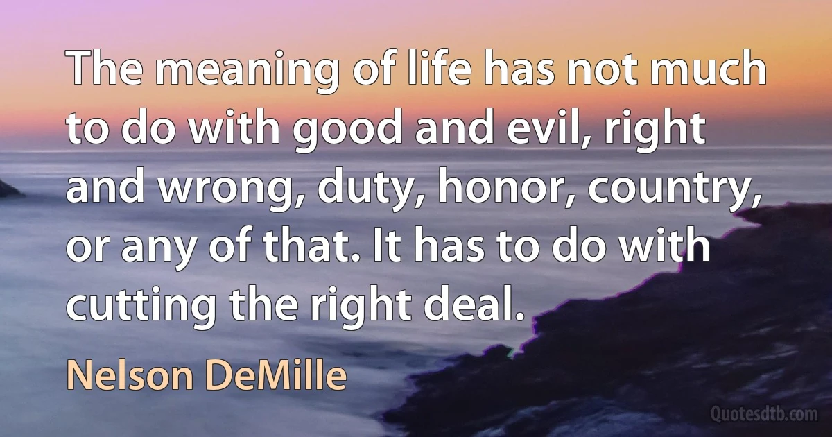 The meaning of life has not much to do with good and evil, right and wrong, duty, honor, country, or any of that. It has to do with cutting the right deal. (Nelson DeMille)