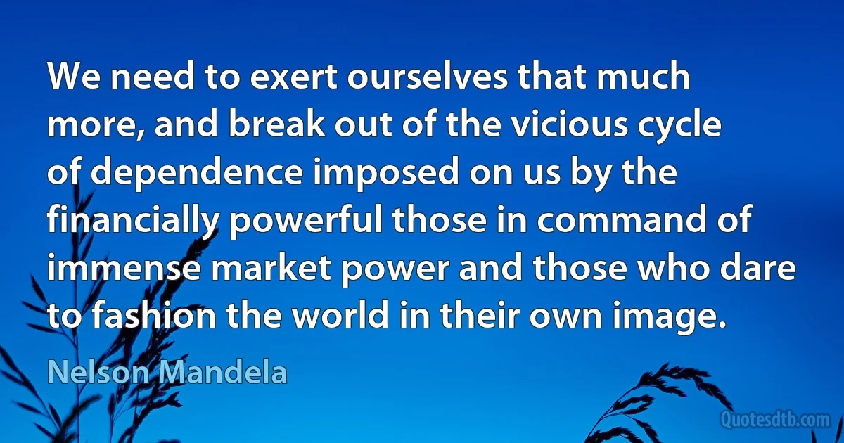 We need to exert ourselves that much more, and break out of the vicious cycle of dependence imposed on us by the financially powerful those in command of immense market power and those who dare to fashion the world in their own image. (Nelson Mandela)