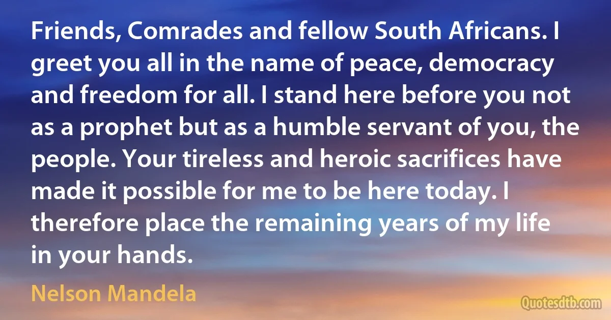 Friends, Comrades and fellow South Africans. I greet you all in the name of peace, democracy and freedom for all. I stand here before you not as a prophet but as a humble servant of you, the people. Your tireless and heroic sacrifices have made it possible for me to be here today. I therefore place the remaining years of my life in your hands. (Nelson Mandela)