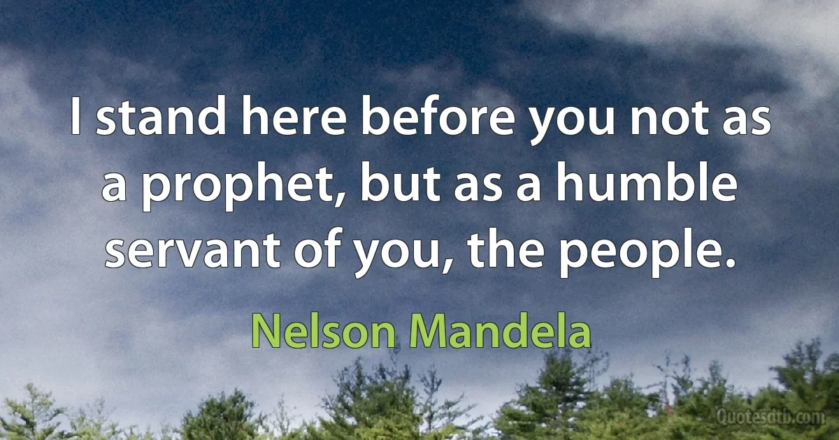 I stand here before you not as a prophet, but as a humble servant of you, the people. (Nelson Mandela)