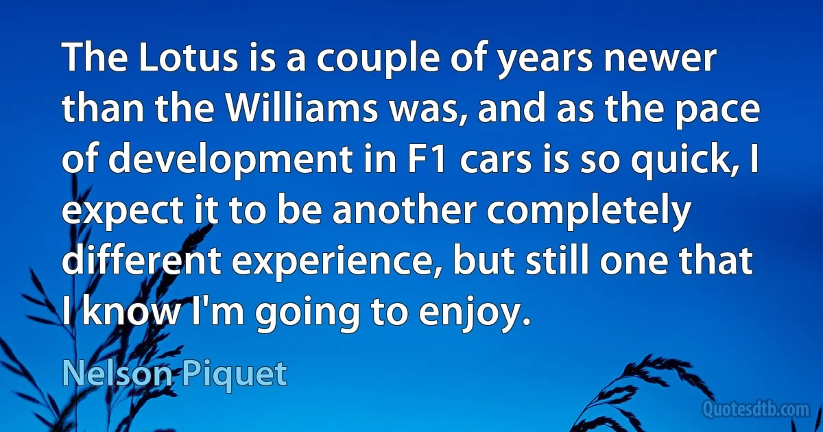 The Lotus is a couple of years newer than the Williams was, and as the pace of development in F1 cars is so quick, I expect it to be another completely different experience, but still one that I know I'm going to enjoy. (Nelson Piquet)