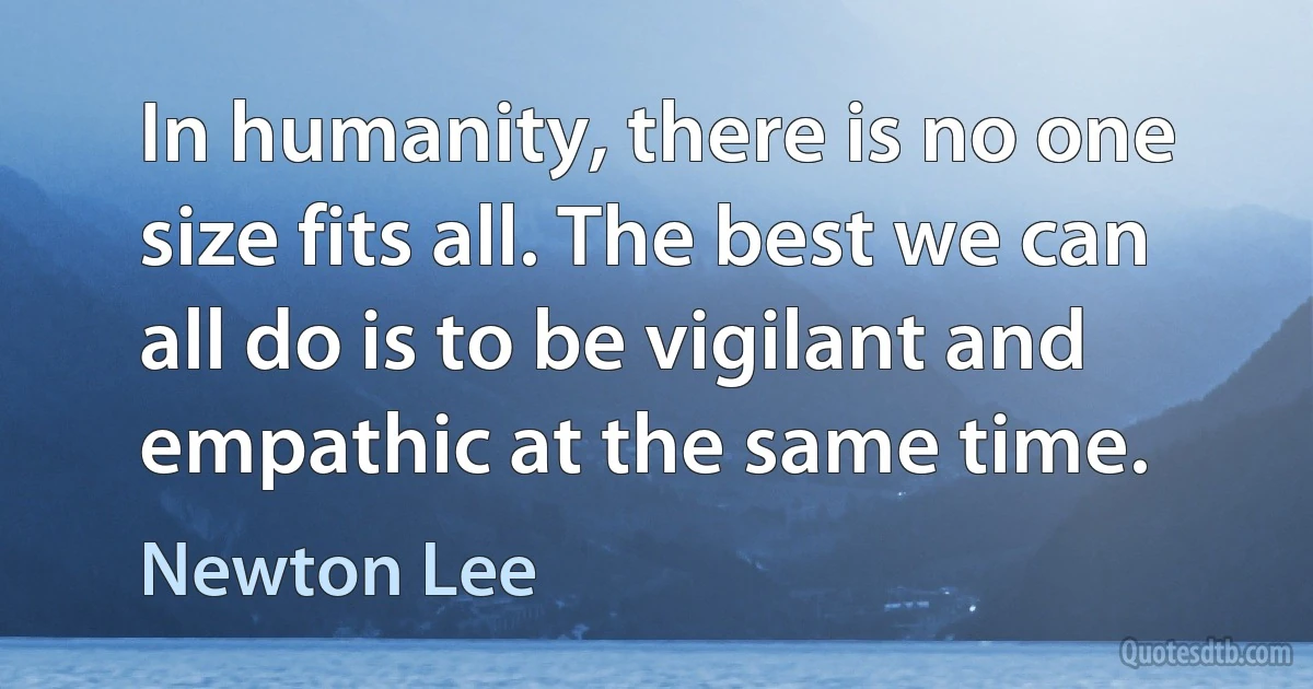 In humanity, there is no one size fits all. The best we can all do is to be vigilant and empathic at the same time. (Newton Lee)