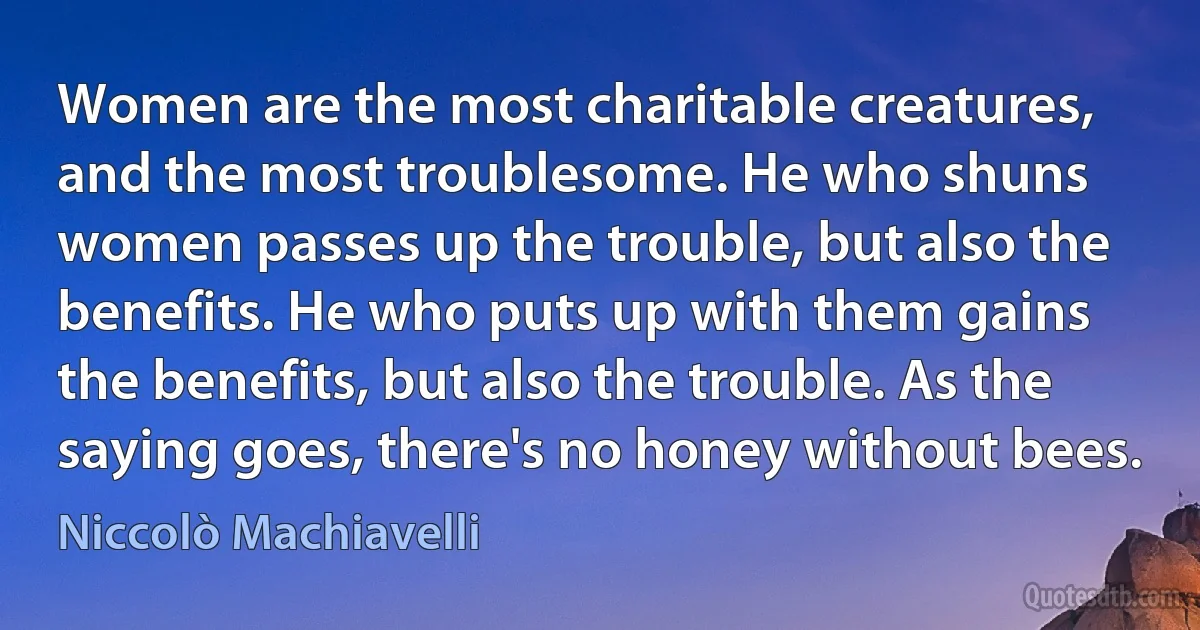 Women are the most charitable creatures, and the most troublesome. He who shuns women passes up the trouble, but also the benefits. He who puts up with them gains the benefits, but also the trouble. As the saying goes, there's no honey without bees. (Niccolò Machiavelli)