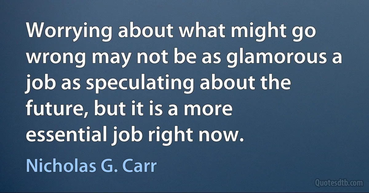 Worrying about what might go wrong may not be as glamorous a job as speculating about the future, but it is a more essential job right now. (Nicholas G. Carr)