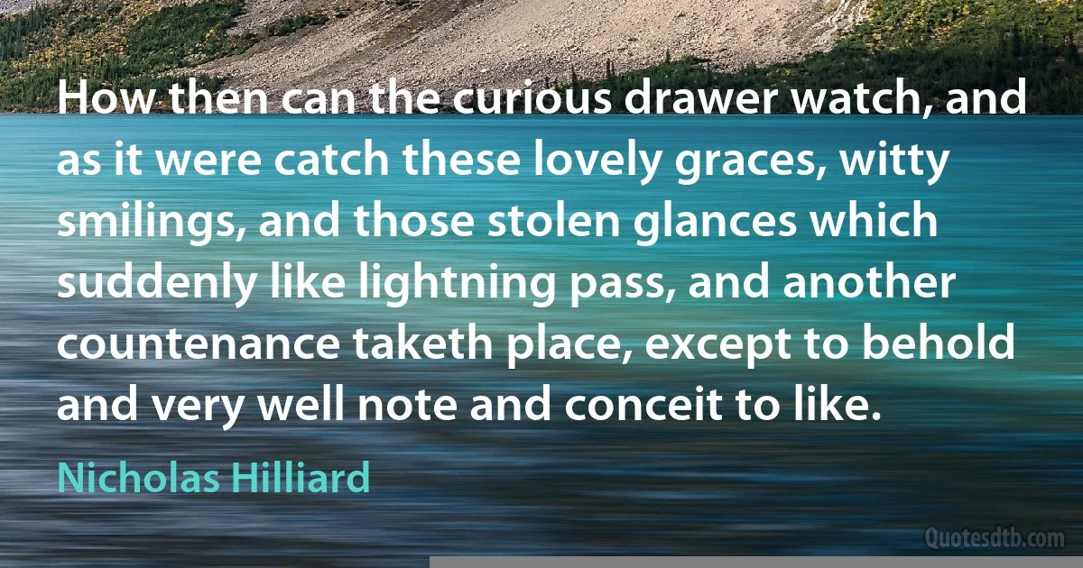 How then can the curious drawer watch, and as it were catch these lovely graces, witty smilings, and those stolen glances which suddenly like lightning pass, and another countenance taketh place, except to behold and very well note and conceit to like. (Nicholas Hilliard)