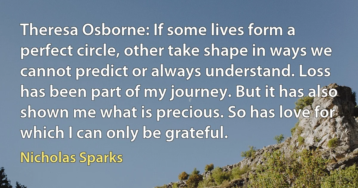 Theresa Osborne: If some lives form a perfect circle, other take shape in ways we cannot predict or always understand. Loss has been part of my journey. But it has also shown me what is precious. So has love for which I can only be grateful. (Nicholas Sparks)