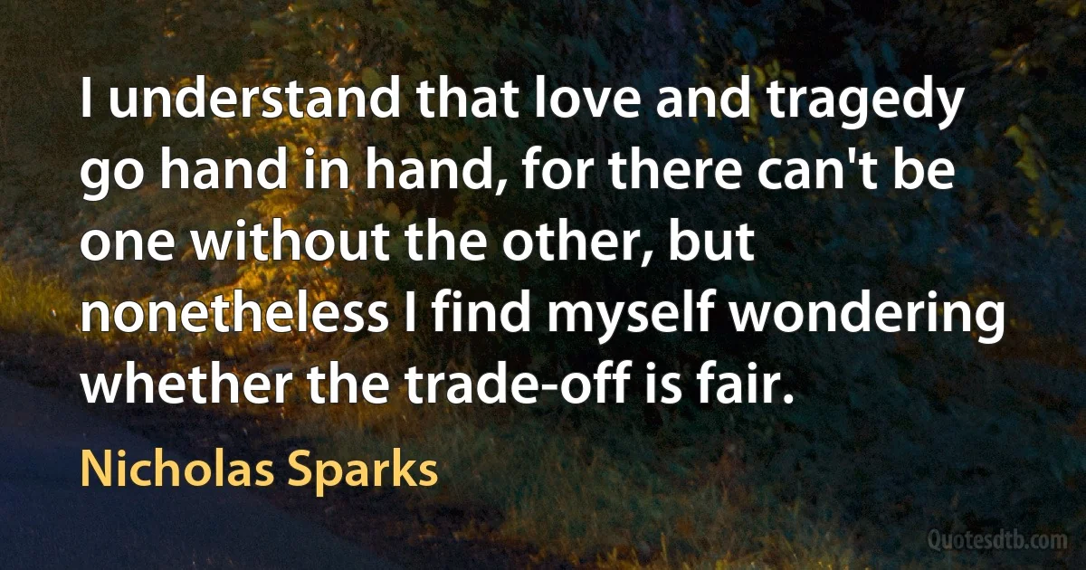 I understand that love and tragedy go hand in hand, for there can't be one without the other, but nonetheless I find myself wondering whether the trade-off is fair. (Nicholas Sparks)