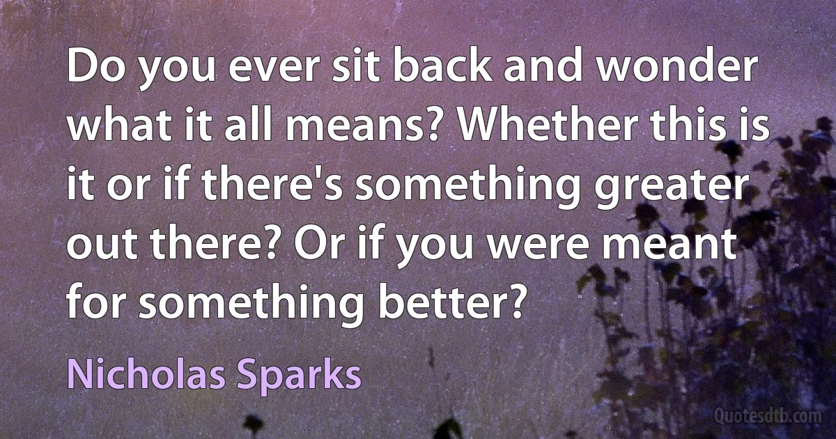 Do you ever sit back and wonder what it all means? Whether this is it or if there's something greater out there? Or if you were meant for something better? (Nicholas Sparks)