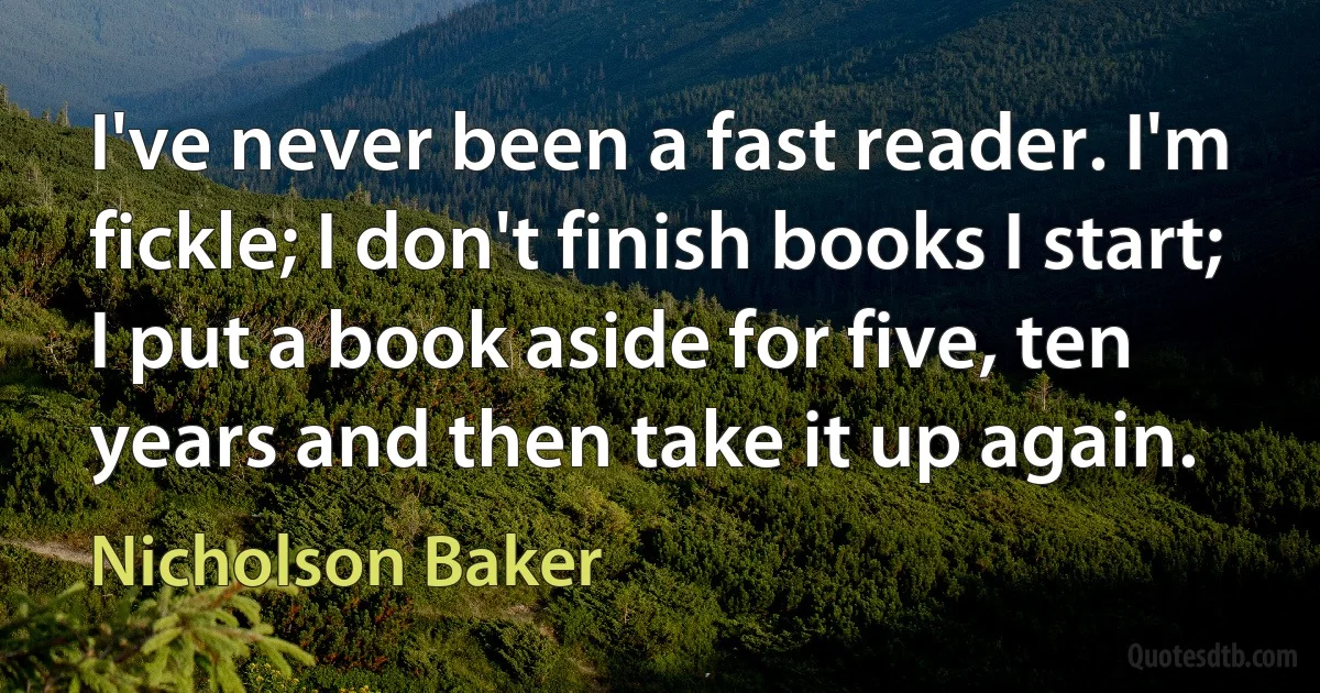 I've never been a fast reader. I'm fickle; I don't finish books I start; I put a book aside for five, ten years and then take it up again. (Nicholson Baker)