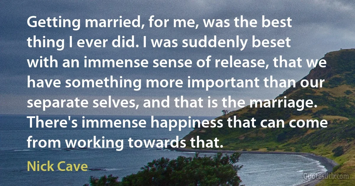 Getting married, for me, was the best thing I ever did. I was suddenly beset with an immense sense of release, that we have something more important than our separate selves, and that is the marriage. There's immense happiness that can come from working towards that. (Nick Cave)