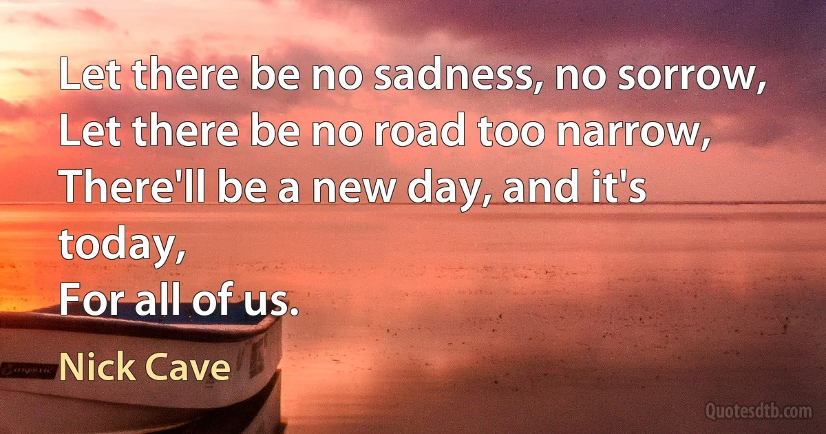 Let there be no sadness, no sorrow,
Let there be no road too narrow,
There'll be a new day, and it's today,
For all of us. (Nick Cave)