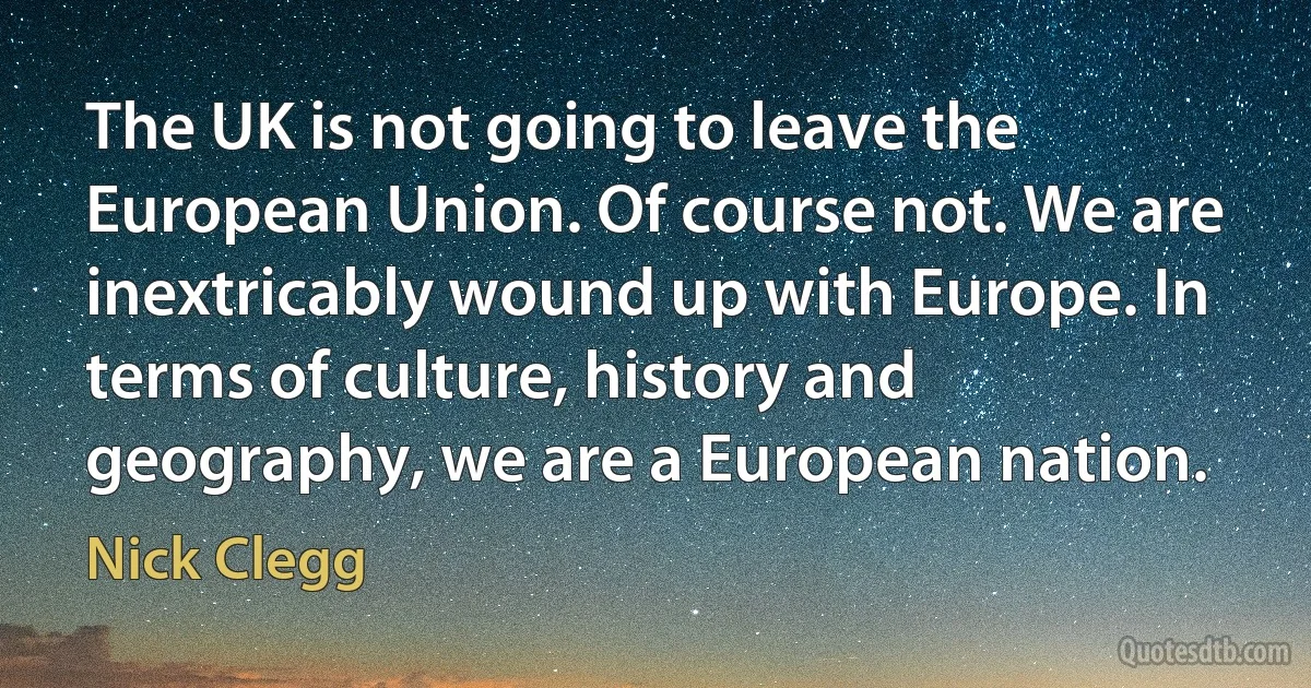 The UK is not going to leave the European Union. Of course not. We are inextricably wound up with Europe. In terms of culture, history and geography, we are a European nation. (Nick Clegg)