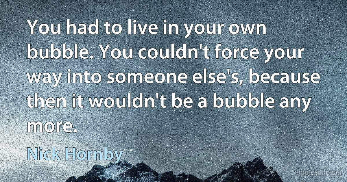 You had to live in your own bubble. You couldn't force your way into someone else's, because then it wouldn't be a bubble any more. (Nick Hornby)