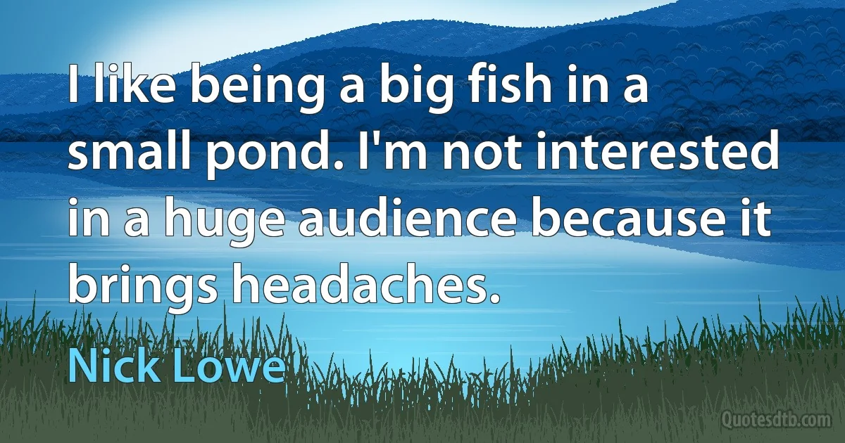 I like being a big fish in a small pond. I'm not interested in a huge audience because it brings headaches. (Nick Lowe)