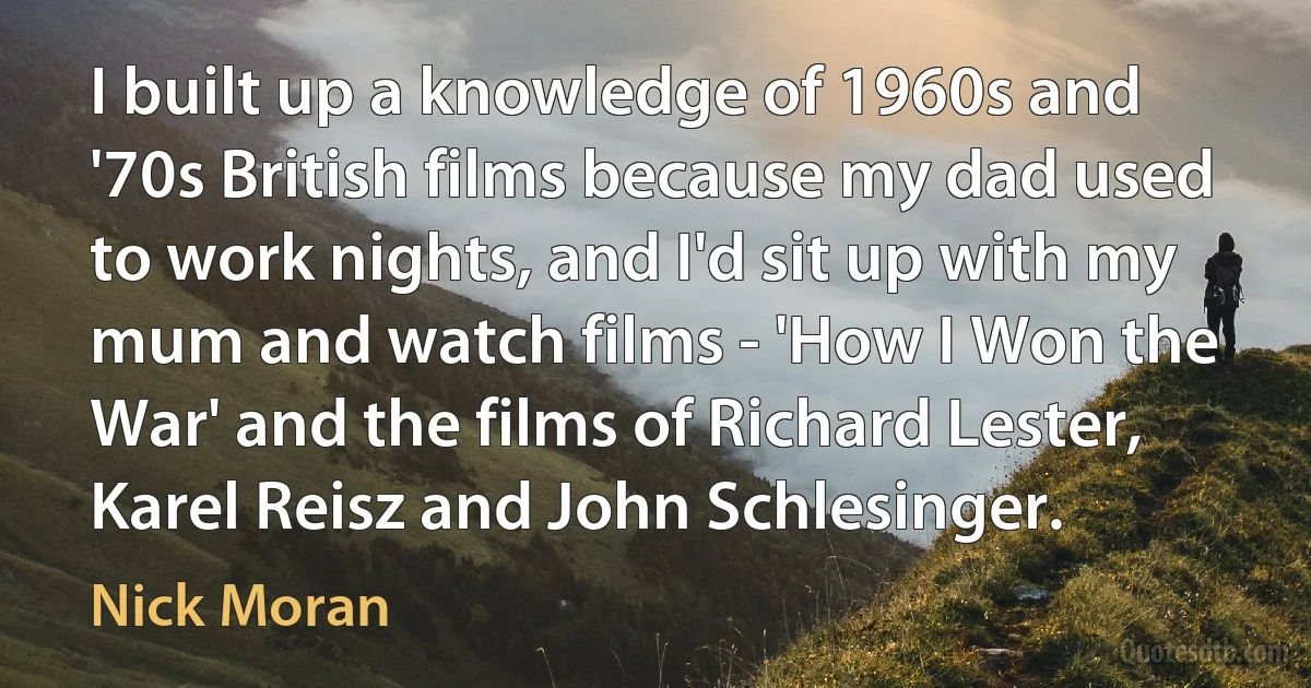 I built up a knowledge of 1960s and '70s British films because my dad used to work nights, and I'd sit up with my mum and watch films - 'How I Won the War' and the films of Richard Lester, Karel Reisz and John Schlesinger. (Nick Moran)