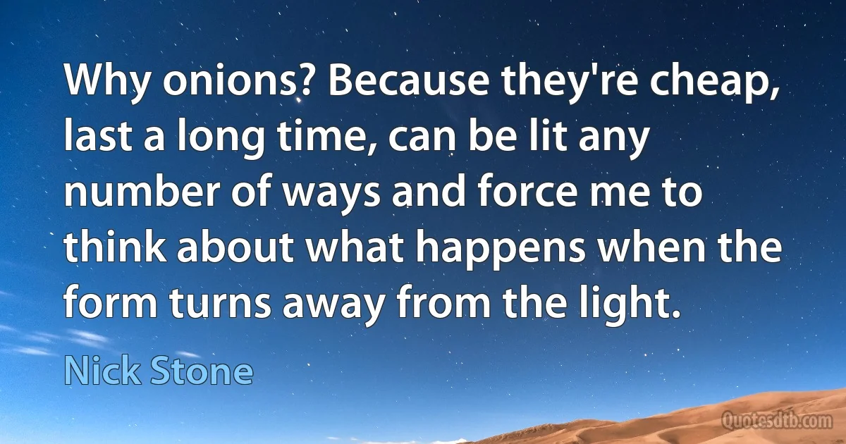 Why onions? Because they're cheap, last a long time, can be lit any number of ways and force me to think about what happens when the form turns away from the light. (Nick Stone)