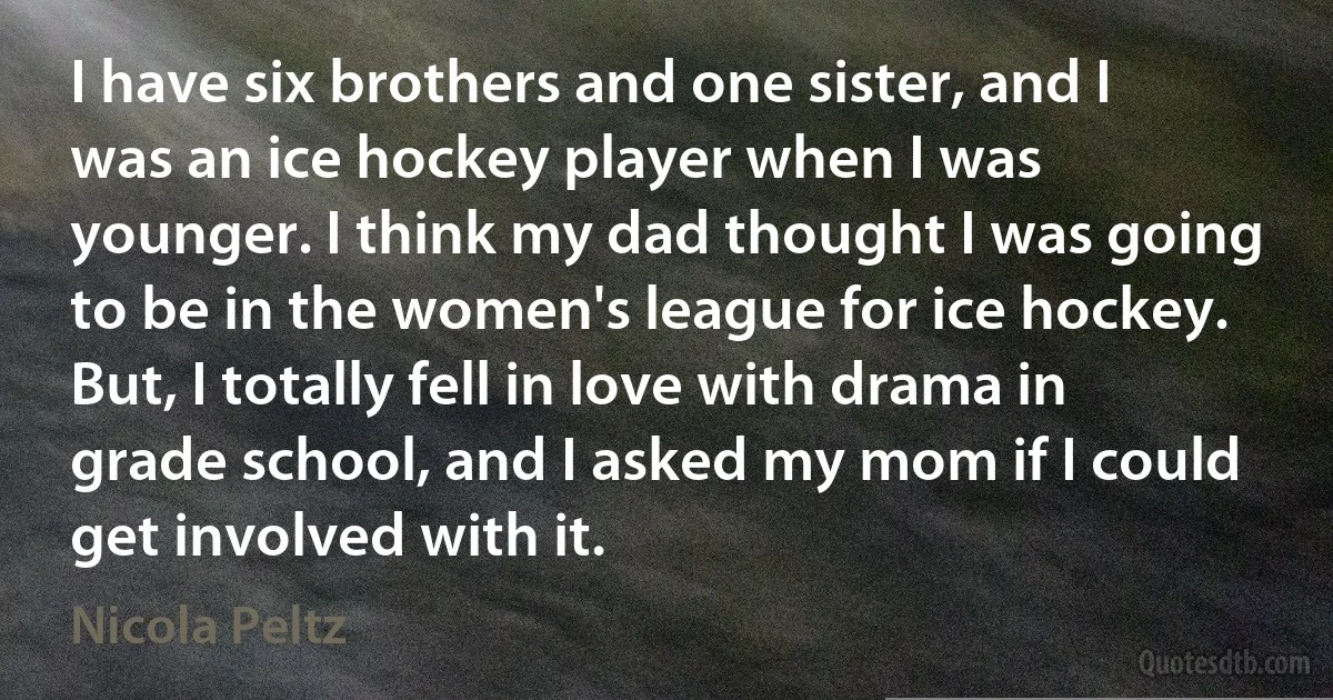 I have six brothers and one sister, and I was an ice hockey player when I was younger. I think my dad thought I was going to be in the women's league for ice hockey. But, I totally fell in love with drama in grade school, and I asked my mom if I could get involved with it. (Nicola Peltz)